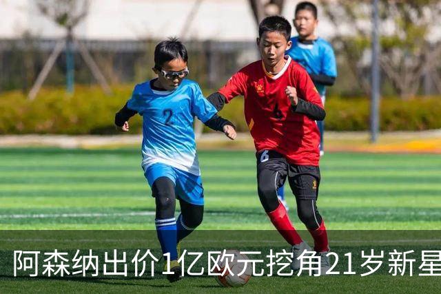 阿森纳出价1亿欧元挖角21岁新星，欲抢在皇马之前签下他